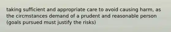 taking sufficient and appropriate care to avoid causing harm, as the circmstances demand of a prudent and reasonable person (goals pursued must justify the risks)