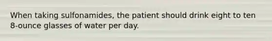 When taking sulfonamides, the patient should drink eight to ten 8-ounce glasses of water per day.