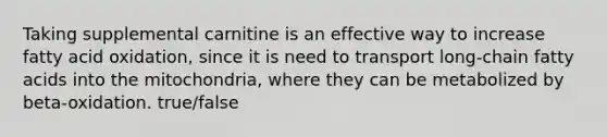 Taking supplemental carnitine is an effective way to increase fatty acid oxidation, since it is need to transport long-chain fatty acids into the mitochondria, where they can be metabolized by beta-oxidation. true/false