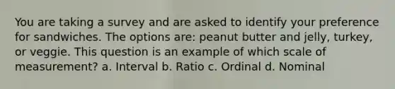 You are taking a survey and are asked to identify your preference for sandwiches. The options are: peanut butter and jelly, turkey, or veggie. This question is an example of which scale of measurement? a. Interval b. Ratio c. Ordinal d. Nominal