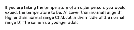 If you are taking the temperature of an older person, you would expect the temperature to be: A) Lower than normal range B) Higher than normal range C) About in the middle of the normal range D) The same as a younger adult