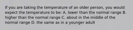 If you are taking the temperature of an older person, you would expect the temperature to be: A. lower than the normal range B. higher than the normal range C. about in the middle of the normal range D. the same as in a younger adult