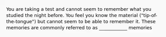 You are taking a test and cannot seem to remember what you studied the night before. You feel you know the material ("tip-of-the-tongue") but cannot seem to be able to remember it. These memories are commonly referred to as ____________ memories