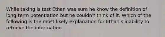 While taking is test Ethan was sure he know the definition of long-term potentiation but he couldn't think of it. Which of the following is the most likely explanation for Ethan's inability to retrieve the information