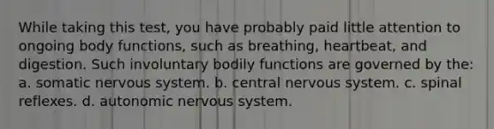 While taking this test, you have probably paid little attention to ongoing body functions, such as breathing, heartbeat, and digestion. Such involuntary bodily functions are governed by the: a. somatic nervous system. b. central nervous system. c. spinal reflexes. d. autonomic nervous system.