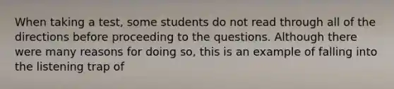 When taking a test, some students do not read through all of the directions before proceeding to the questions. Although there were many reasons for doing so, this is an example of falling into the listening trap of