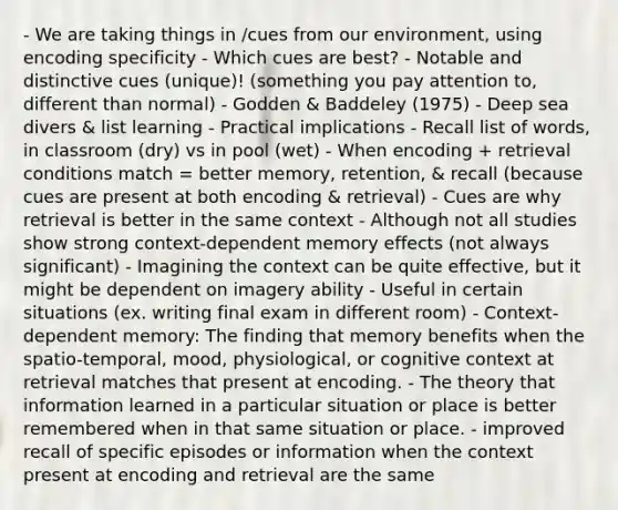 - We are taking things in /cues from our environment, using encoding specificity - Which cues are best? - Notable and distinctive cues (unique)! (something you pay attention to, different than normal) - Godden & Baddeley (1975) - Deep sea divers & list learning - Practical implications - Recall list of words, in classroom (dry) vs in pool (wet) - When encoding + retrieval conditions match = better memory, retention, & recall (because cues are present at both encoding & retrieval) - Cues are why retrieval is better in the same context - Although not all studies show strong context-dependent memory effects (not always significant) - Imagining the context can be quite effective, but it might be dependent on imagery ability - Useful in certain situations (ex. writing final exam in different room) - Context-dependent memory: The finding that memory benefits when the spatio-temporal, mood, physiological, or cognitive context at retrieval matches that present at encoding. - The theory that information learned in a particular situation or place is better remembered when in that same situation or place. - improved recall of specific episodes or information when the context present at encoding and retrieval are the same