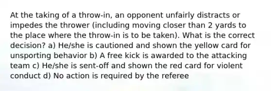 At the taking of a throw-in, an opponent unfairly distracts or impedes the thrower (including moving closer than 2 yards to the place where the throw-in is to be taken). What is the correct decision? a) He/she is cautioned and shown the yellow card for unsporting behavior b) A free kick is awarded to the attacking team c) He/she is sent-off and shown the red card for violent conduct d) No action is required by the referee