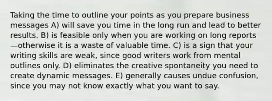 Taking the time to outline your points as you prepare business messages A) will save you time in the long run and lead to better results. B) is feasible only when you are working on long reports—otherwise it is a waste of valuable time. C) is a sign that your writing skills are weak, since good writers work from mental outlines only. D) eliminates the creative spontaneity you need to create dynamic messages. E) generally causes undue confusion, since you may not know exactly what you want to say.