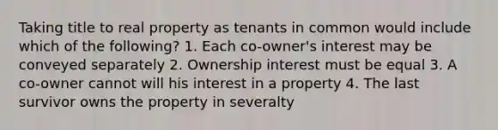 Taking title to real property as tenants in common would include which of the following? 1. Each co-owner's interest may be conveyed separately 2. Ownership interest must be equal 3. A co-owner cannot will his interest in a property 4. The last survivor owns the property in severalty