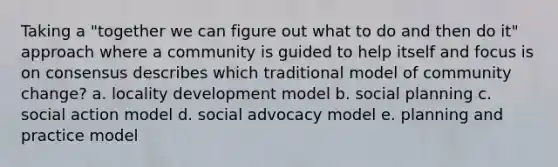 Taking a "together we can figure out what to do and then do it" approach where a community is guided to help itself and focus is on consensus describes which traditional model of community change? a. locality development model b. social planning c. social action model d. social advocacy model e. planning and practice model