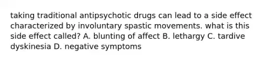 taking traditional antipsychotic drugs can lead to a side effect characterized by involuntary spastic movements. what is this side effect called? A. blunting of affect B. lethargy C. tardive dyskinesia D. negative symptoms