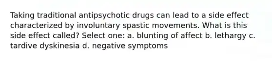 Taking traditional antipsychotic drugs can lead to a side effect characterized by involuntary spastic movements. What is this side effect called? Select one: a. blunting of affect b. lethargy c. tardive dyskinesia d. negative symptoms