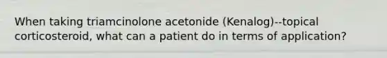 When taking triamcinolone acetonide (Kenalog)--topical corticosteroid, what can a patient do in terms of application?