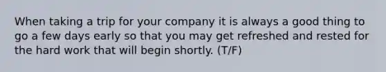 When taking a trip for your company it is always a good thing to go a few days early so that you may get refreshed and rested for the hard work that will begin shortly. (T/F)