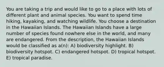 You are taking a trip and would like to go to a place with lots of different plant and animal species. You want to spend time hiking, kayaking, and watching wildlife. You choose a destination in the Hawaiian Islands. The Hawaiian Islands have a large number of species found nowhere else in the world, and many are endangered. From the description, the Hawaiian Islands would be classified as a(n): A) biodiversity highlight. B) biodiversity hotspot. C) endangered hotspot. D) tropical hotspot. E) tropical paradise.