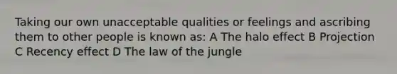 Taking our own unacceptable qualities or feelings and ascribing them to other people is known as: A The halo effect B Projection C Recency effect D The law of the jungle