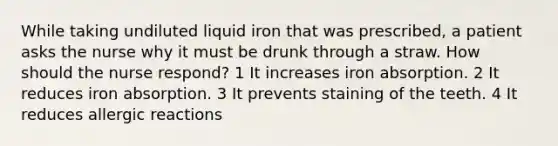 While taking undiluted liquid iron that was prescribed, a patient asks the nurse why it must be drunk through a straw. How should the nurse respond? 1 It increases iron absorption. 2 It reduces iron absorption. 3 It prevents staining of the teeth. 4 It reduces allergic reactions