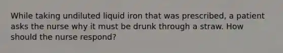 While taking undiluted liquid iron that was prescribed, a patient asks the nurse why it must be drunk through a straw. How should the nurse respond?