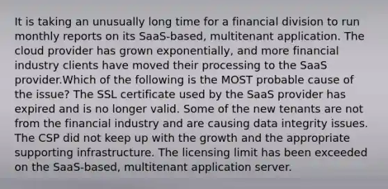 It is taking an unusually long time for a financial division to run monthly reports on its SaaS-based, multitenant application. The cloud provider has grown exponentially, and more financial industry clients have moved their processing to the SaaS provider.Which of the following is the MOST probable cause of the issue? The SSL certificate used by the SaaS provider has expired and is no longer valid. Some of the new tenants are not from the financial industry and are causing data integrity issues. The CSP did not keep up with the growth and the appropriate supporting infrastructure. The licensing limit has been exceeded on the SaaS-based, multitenant application server.