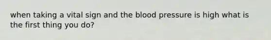 when taking a vital sign and the blood pressure is high what is the first thing you do?