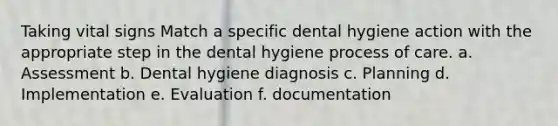 Taking vital signs Match a specific dental hygiene action with the appropriate step in the dental hygiene process of care. a. Assessment b. Dental hygiene diagnosis c. Planning d. Implementation e. Evaluation f. documentation