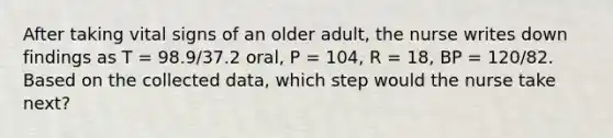 After taking vital signs of an older adult, the nurse writes down findings as T = 98.9/37.2 oral, P = 104, R = 18, BP = 120/82. Based on the collected data, which step would the nurse take next?