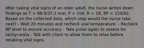 After taking vital signs of an older adult, the nurse writes down findings as T = 98.9/37.2 oral, P = 104, R = 18, BP = 120/82. Based on the collected data, which step would the nurse take next? - Wait 20 minutes and recheck oral temperature. - Recheck BP level to ensure accuracy - Take pulse again to assess for tachycardia - Talk with client to allow them to relax before retaking vital signs.