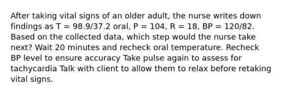 After taking vital signs of an older adult, the nurse writes down findings as T = 98.9/37.2 oral, P = 104, R = 18, BP = 120/82. Based on the collected data, which step would the nurse take next? Wait 20 minutes and recheck oral temperature. Recheck BP level to ensure accuracy Take pulse again to assess for tachycardia Talk with client to allow them to relax before retaking vital signs.