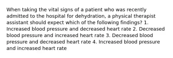 When taking the vital signs of a patient who was recently admitted to the hospital for dehydration, a physical therapist assistant should expect which of the following findings? 1. Increased blood pressure and decreased heart rate 2. Decreased blood pressure and increased heart rate 3. Decreased blood pressure and decreased heart rate 4. Increased blood pressure and increased heart rate