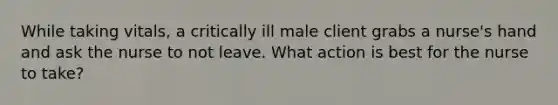 While taking vitals, a critically ill male client grabs a nurse's hand and ask the nurse to not leave. What action is best for the nurse to take?