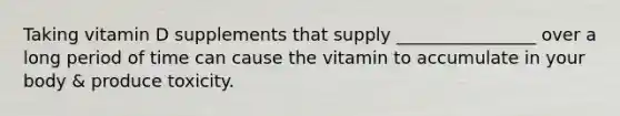 Taking vitamin D supplements that supply ________________ over a long period of time can cause the vitamin to accumulate in your body & produce toxicity.