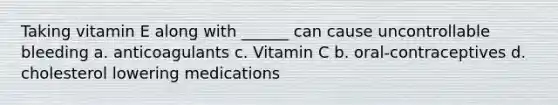 Taking vitamin E along with ______ can cause uncontrollable bleeding a. anticoagulants c. Vitamin C b. oral-contraceptives d. cholesterol lowering medications