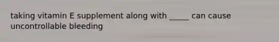 taking vitamin E supplement along with _____ can cause uncontrollable bleeding