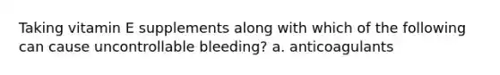 Taking vitamin E supplements along with which of the following can cause uncontrollable bleeding? a. anticoagulants