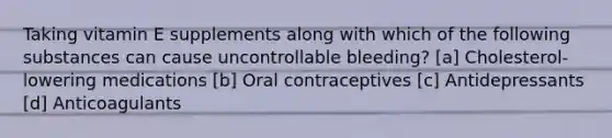 Taking vitamin E supplements along with which of the following substances can cause uncontrollable bleeding? [a] Cholesterol-lowering medications [b] Oral contraceptives [c] Antidepressants [d] Anticoagulants