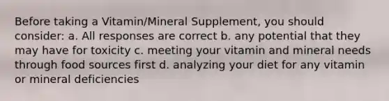 Before taking a Vitamin/Mineral Supplement, you should consider: a. All responses are correct b. any potential that they may have for toxicity c. meeting your vitamin and mineral needs through food sources first d. analyzing your diet for any vitamin or mineral deficiencies