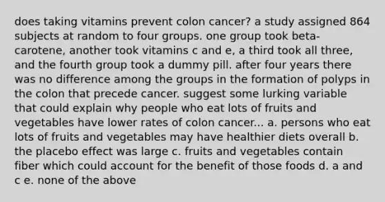 does taking vitamins prevent colon cancer? a study assigned 864 subjects at random to four groups. one group took beta-carotene, another took vitamins c and e, a third took all three, and the fourth group took a dummy pill. after four years there was no difference among the groups in the formation of polyps in the colon that precede cancer. suggest some lurking variable that could explain why people who eat lots of fruits and vegetables have lower rates of colon cancer... a. persons who eat lots of fruits and vegetables may have healthier diets overall b. the placebo effect was large c. fruits and vegetables contain fiber which could account for the benefit of those foods d. a and c e. none of the above