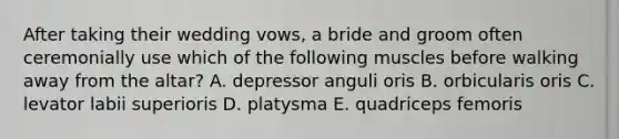 After taking their wedding vows, a bride and groom often ceremonially use which of the following muscles before walking away from the altar? A. depressor anguli oris B. orbicularis oris C. levator labii superioris D. platysma E. quadriceps femoris