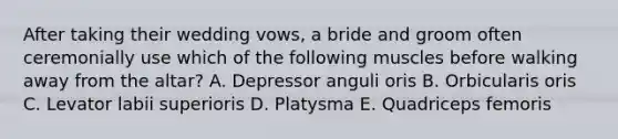 After taking their wedding vows, a bride and groom often ceremonially use which of the following muscles before walking away from the altar? A. Depressor anguli oris B. Orbicularis oris C. Levator labii superioris D. Platysma E. Quadriceps femoris