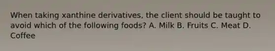 When taking xanthine derivatives, the client should be taught to avoid which of the following foods? A. Milk B. Fruits C. Meat D. Coffee