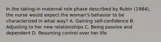 In the taking-in maternal role phase described by Rubin (1984), the nurse would expect the woman's behavior to be characterized in what way? A. Gaining self-confidence B. Adjusting to her new relationships C. Being passive and dependent D. Resuming control over her life