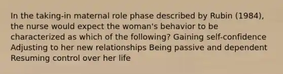 In the taking-in maternal role phase described by Rubin (1984), the nurse would expect the woman's behavior to be characterized as which of the following? Gaining self-confidence Adjusting to her new relationships Being passive and dependent Resuming control over her life