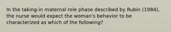 In the taking-in maternal role phase described by Rubin (1984), the nurse would expect the woman's behavior to be characterized as which of the following?