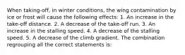 When taking-off, in winter conditions, the wing contamination by ice or frost will cause the following effects: 1. An increase in the take-off distance. 2. A decrease of the take-off run. 3. An increase in the stalling speed. 4. A decrease of the stalling speed. 5. A decrease of the climb gradient. The combination regrouping all the correct statements is: