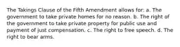 The Takings Clause of the Fifth Amendment allows for: a. The government to take private homes for no reason. b. The right of the government to take private property for public use and payment of just compensation. c. The right to free speech. d. The right to bear arms.