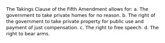 The Takings Clause of the Fifth Amendment allows for: a. The government to take private homes for no reason. b. The right of the government to take private property for public use and payment of just compensation. c. The right to free speech. d. The right to bear arms.