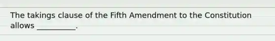 The takings clause of the Fifth Amendment to the Constitution allows __________.