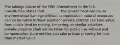 The takings clause of the Fifth Amendment to the U.S. Constitution states that ________. the government can cause environmental damage without compensation natural resources cannot be taken without payment private citizens can take value from public land by mining, timbering, or similar activities private property shall not be taken for public use without just compensation state entities can take private property for less than market value