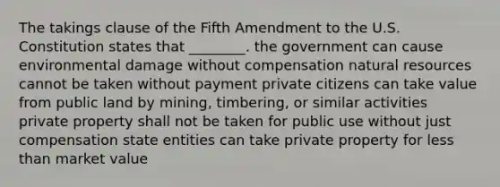 The takings clause of the Fifth Amendment to the U.S. Constitution states that ________. the government can cause environmental damage without compensation natural resources cannot be taken without payment private citizens can take value from public land by mining, timbering, or similar activities private property shall not be taken for public use without just compensation state entities can take private property for less than market value